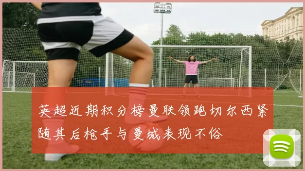 英超近期积分榜曼联领跑切尔西紧随其后枪手与曼城表现不俗
