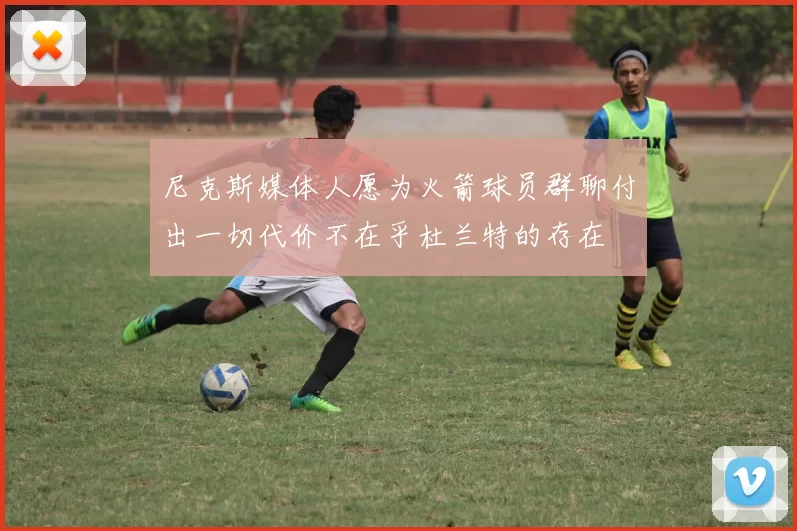 尼克斯媒体人愿为火箭球员群聊付出一切代价不在乎杜兰特的存在