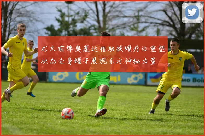 尤文前锋奥蓬达借助拔罐疗法重塑状态全身罐子展现东方神秘力量