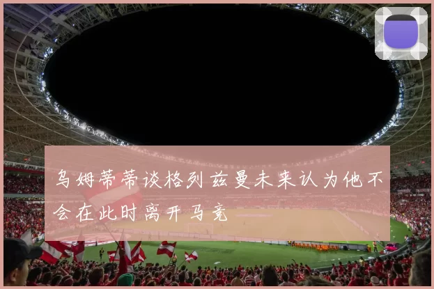 乌姆蒂蒂谈格列兹曼未来认为他不会在此时离开马竞
