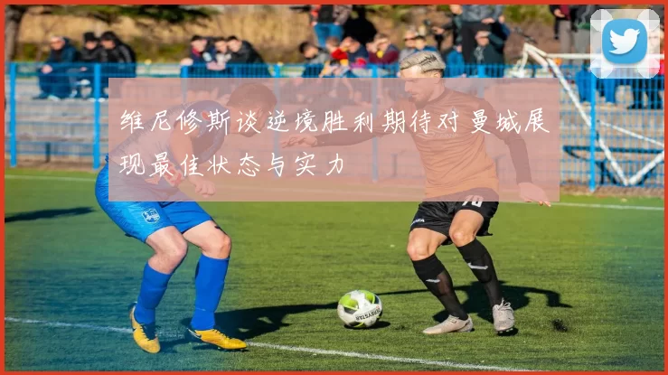 维尼修斯谈逆境胜利期待对曼城展现最佳状态与实力