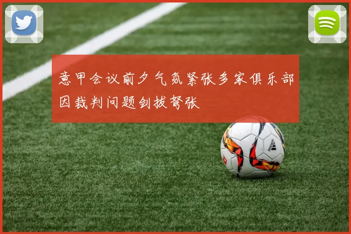 意甲会议前夕气氛紧张多家俱乐部因裁判问题剑拔弩张