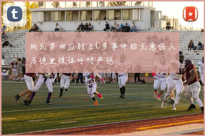 纳瓦罗回应肘击C罗事件称无意伤人马德里媒体呼吁严惩