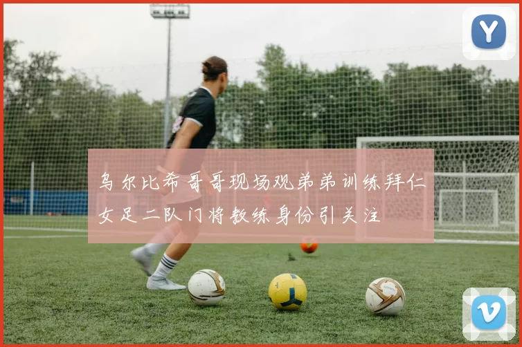 乌尔比希哥哥现场观弟弟训练拜仁女足二队门将教练身份引关注