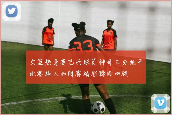 女篮热身赛巴西球员神奇三分绝平比赛拖入加时赛精彩瞬间回顾
