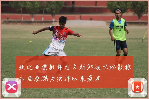 坎比亚索批评尤文新帅战术松散称本场表现为换帅以来最差
