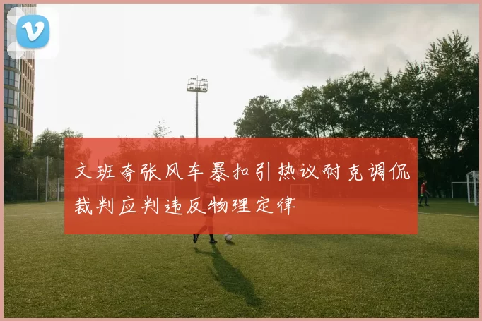 文班夸张风车暴扣引热议耐克调侃裁判应判违反物理定律