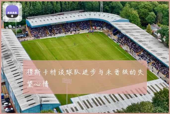 穆斯卡特谈球队进步与未晋级的失望心情