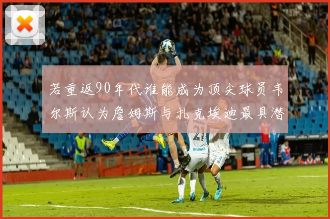 若重返90年代谁能成为顶尖球员韦尔斯认为詹姆斯与扎克埃迪最具潜力