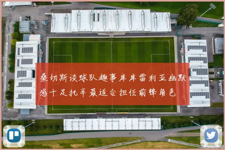 桑切斯谈球队趣事库库雷利亚幽默感十足托辛最适合担任前锋角色