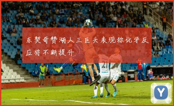 东契奇赞湖人三巨头表现称化学反应将不断提升