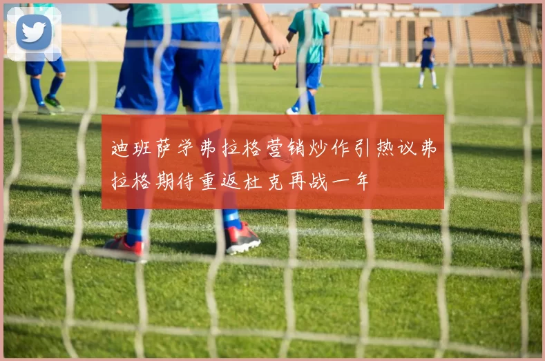 迪班萨学弗拉格营销炒作引热议弗拉格期待重返杜克再战一年