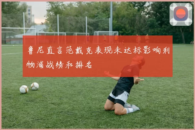 鲁尼直言范戴克表现未达标影响利物浦战绩和排名
