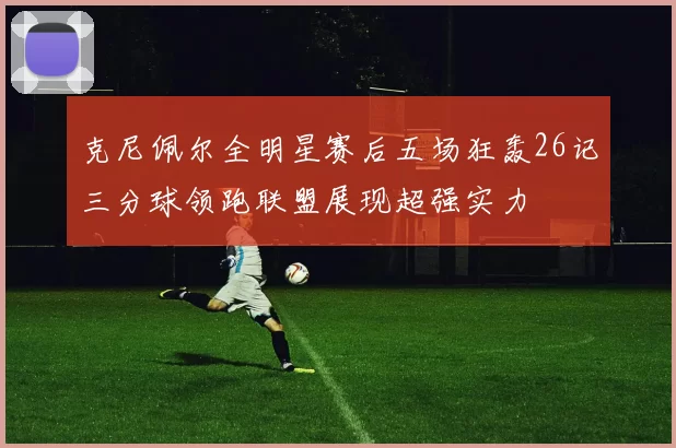 克尼佩尔全明星赛后五场狂轰26记三分球领跑联盟展现超强实力
