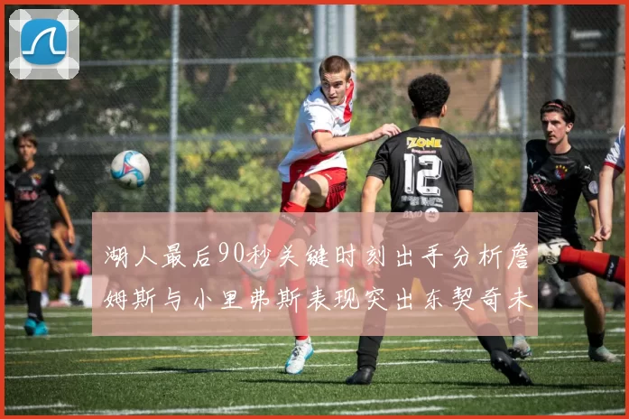 湖人最后90秒关键时刻出手分析詹姆斯与小里弗斯表现突出东契奇未能发力