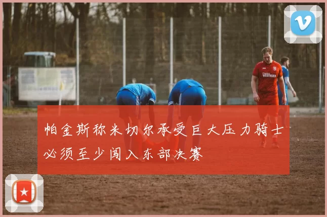 帕金斯称米切尔承受巨大压力骑士必须至少闯入东部决赛