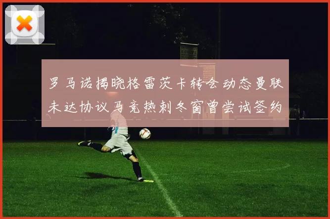 罗马诺揭晓格雷茨卡转会动态曼联未达协议马竞热刺冬窗曾尝试签约