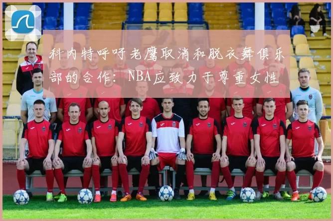 科内特呼吁老鹰取消和脱衣舞俱乐部的合作：NBA应致力于尊重女性